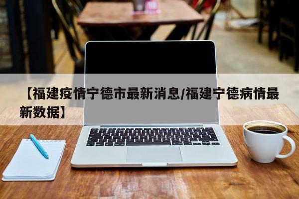 【福建疫情宁德市最新消息/福建宁德病情最新数据】