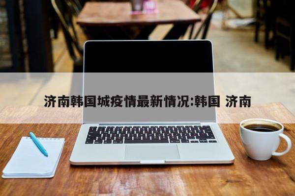 济南韩国城疫情最新情况:韩国 济南