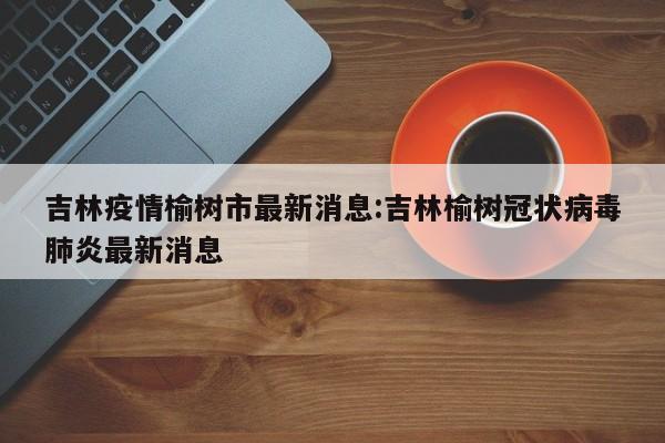 吉林疫情榆树市最新消息:吉林榆树冠状病毒肺炎最新消息