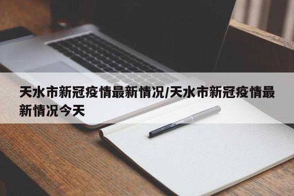 天水市新冠疫情最新情况/天水市新冠疫情最新情况今天