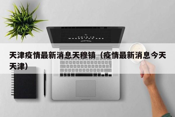天津疫情最新消息天穆镇（疫情最新消息今天天津）
