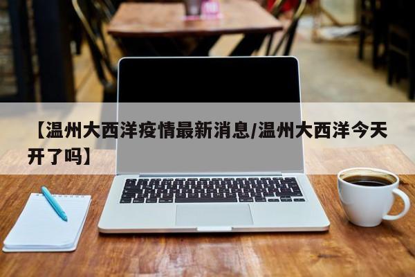 【温州大西洋疫情最新消息/温州大西洋今天开了吗】
