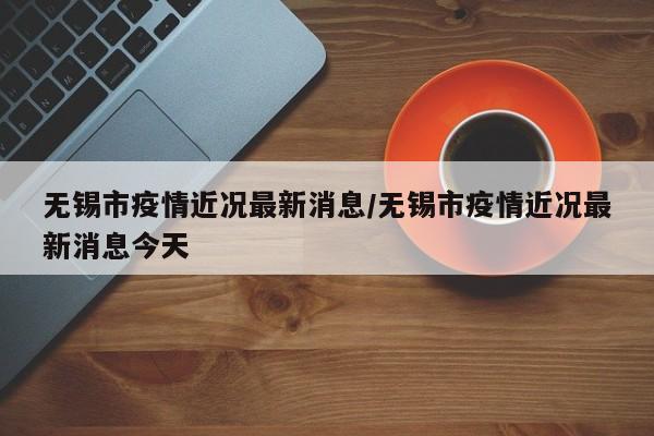 无锡市疫情近况最新消息/无锡市疫情近况最新消息今天
